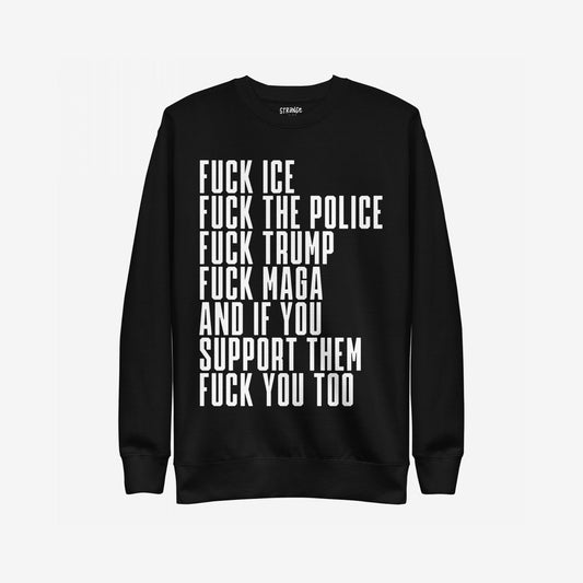 Black crewneck sweatshirt featuring bold white text: “FUCK ICE, FUCK THE POLICE, FUCK TRUMP, FUCK MAGA, AND IF YOU SUPPORT THEM, FUCK YOU TOO.” The Fuck 'Em All Sweatshirt embodies unapologetic activism.